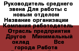 Руководитель среднего звена Для работы с новым отделом › Название организации ­ Компания-работодатель › Отрасль предприятия ­ Другое › Минимальный оклад ­ 23 000 - Все города Работа » Вакансии   . Ямало-Ненецкий АО,Муравленко г.